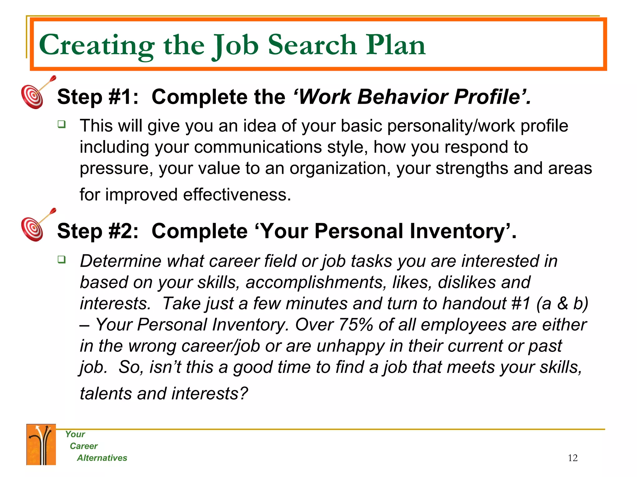Creating the Job Search Plan Step #1:   Complete the  ‘Work Behavior Profile’.   This will give you an idea of your basic personality/work profile including your communications style, how you respond to pressure, your value to an organization, your strengths and areas for improved effectiveness.   Step #2:  Complete ‘Your Personal Inventory’.   Determine what career field or job tasks you are interested in based on your skills, accomplishments, likes, dislikes and interests.  Take just a few minutes and turn to handout #1 (a & b) – Your Personal Inventory. Over 75% of all employees are either in the wrong career/job or are unhappy in their current or past job.  So, isn’t this a good time to find a job that meets your skills, talents and interests?   