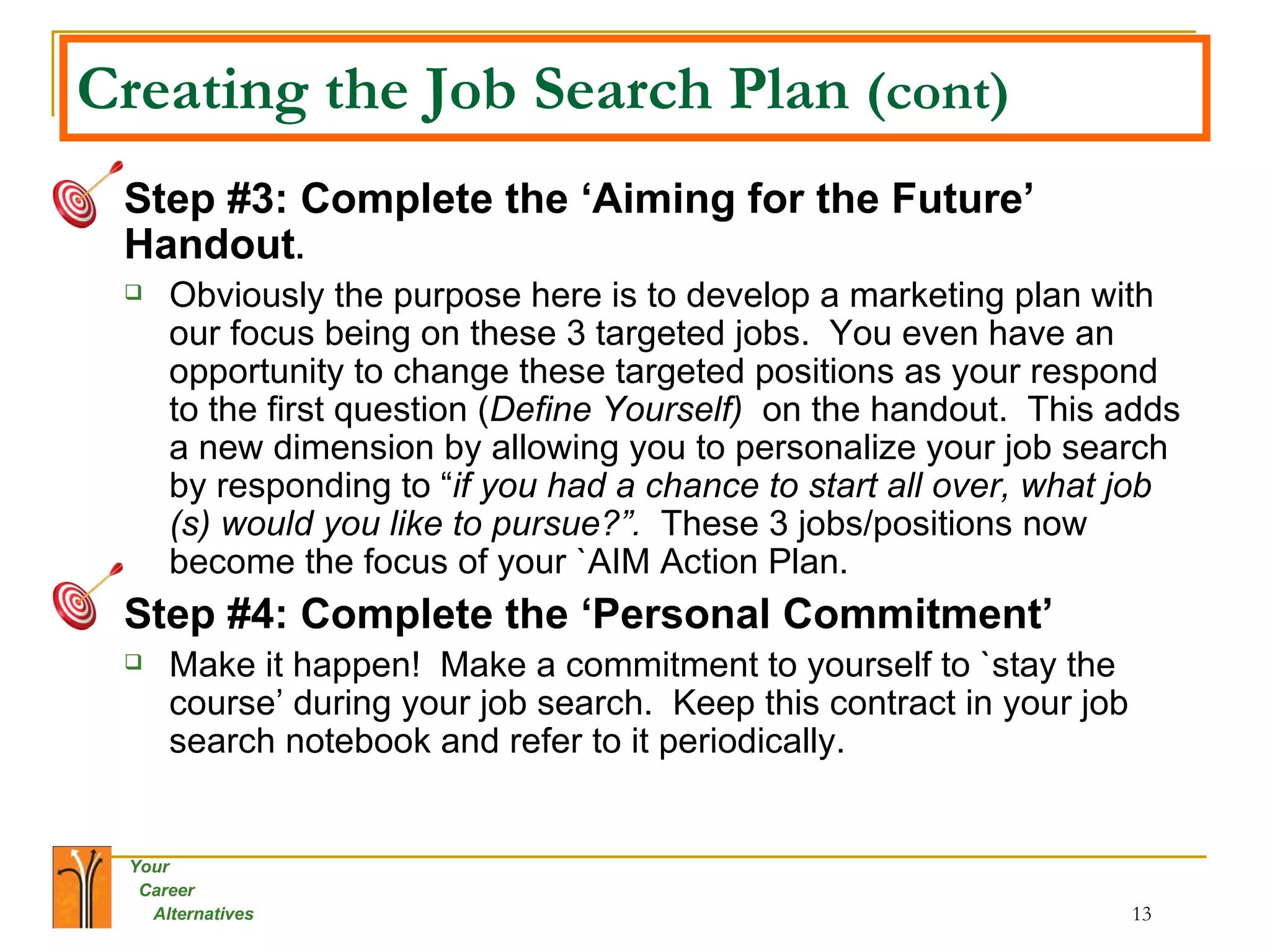 Creating the Job Search Plan  (cont) Step #3: Complete the ‘Aiming for the Future’ Handout .  Obviously the purpose here is to develop a marketing plan with our focus being on these 3 targeted jobs.  You even have an opportunity to change these targeted positions as your respond to the first question ( Define Yourself)  on the handout.  This adds a new dimension by allowing you to personalize your job search by responding to “ if you had a chance to start all over, what job (s) would you like to pursue?”.  These 3 jobs/positions now become the focus of your `AIM Action Plan.  Step #4: Complete the ‘Personal Commitment’ Make it happen!  Make a commitment to yourself to `stay the course’ during your job search.  Keep this contract in your job search notebook and refer to it periodically.   