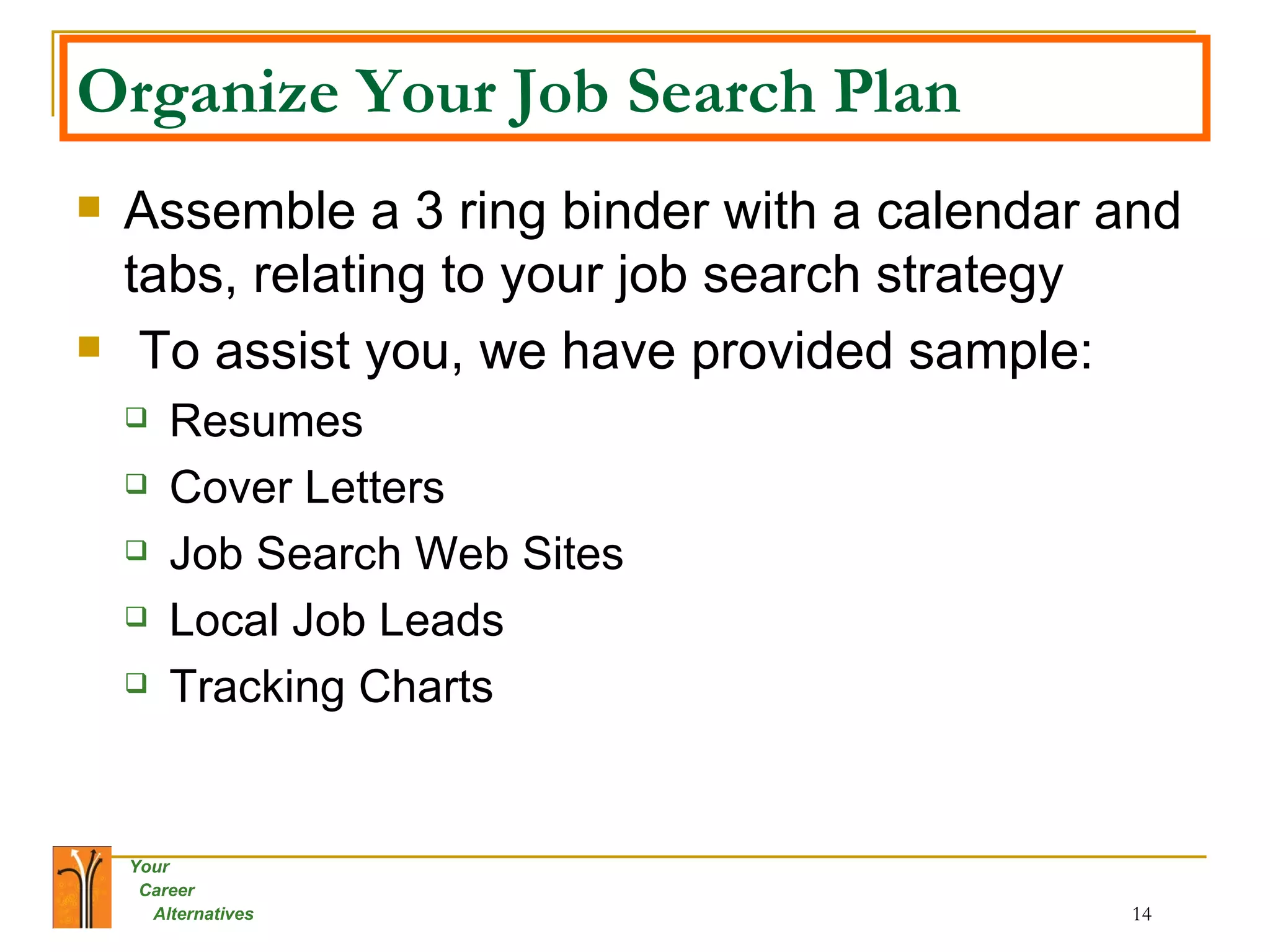 Organize Your Job Search Plan Assemble a 3 ring binder with a calendar and tabs, relating to your job search strategy To assist you, we have provided sample: Resumes Cover Letters Job Search Web Sites Local Job Leads Tracking Charts 