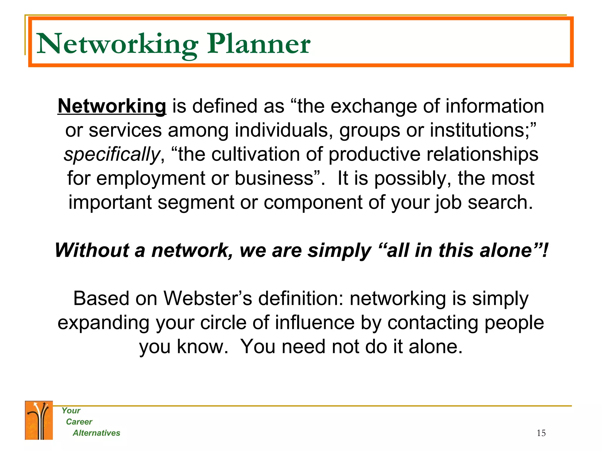 Networking Planner Networking  is defined as “the exchange of information or services among individuals, groups or institutions;”  specifically , “the cultivation of productive relationships for employment or business”.  It is possibly, the most important segment or component of your job search. Without a network, we are simply “all in this alone”! Based on Webster’s definition: networking is simply expanding your circle of influence by contacting people you know.  You need not do it alone. 