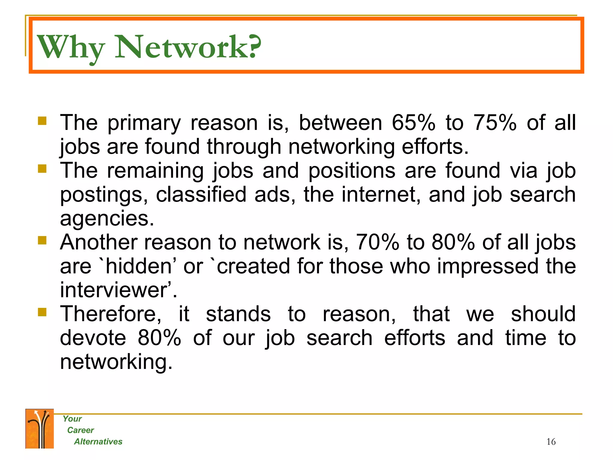 Why Network? The primary reason is, between 65% to 75% of all jobs are found through networking efforts.  The remaining jobs and positions are found via job postings, classified ads, the internet, and job search agencies.  Another reason to network is, 70% to 80% of all jobs are `hidden’ or `created for those who impressed the interviewer’.  Therefore, it stands to reason, that we should devote 80% of our job search efforts and time to networking. 