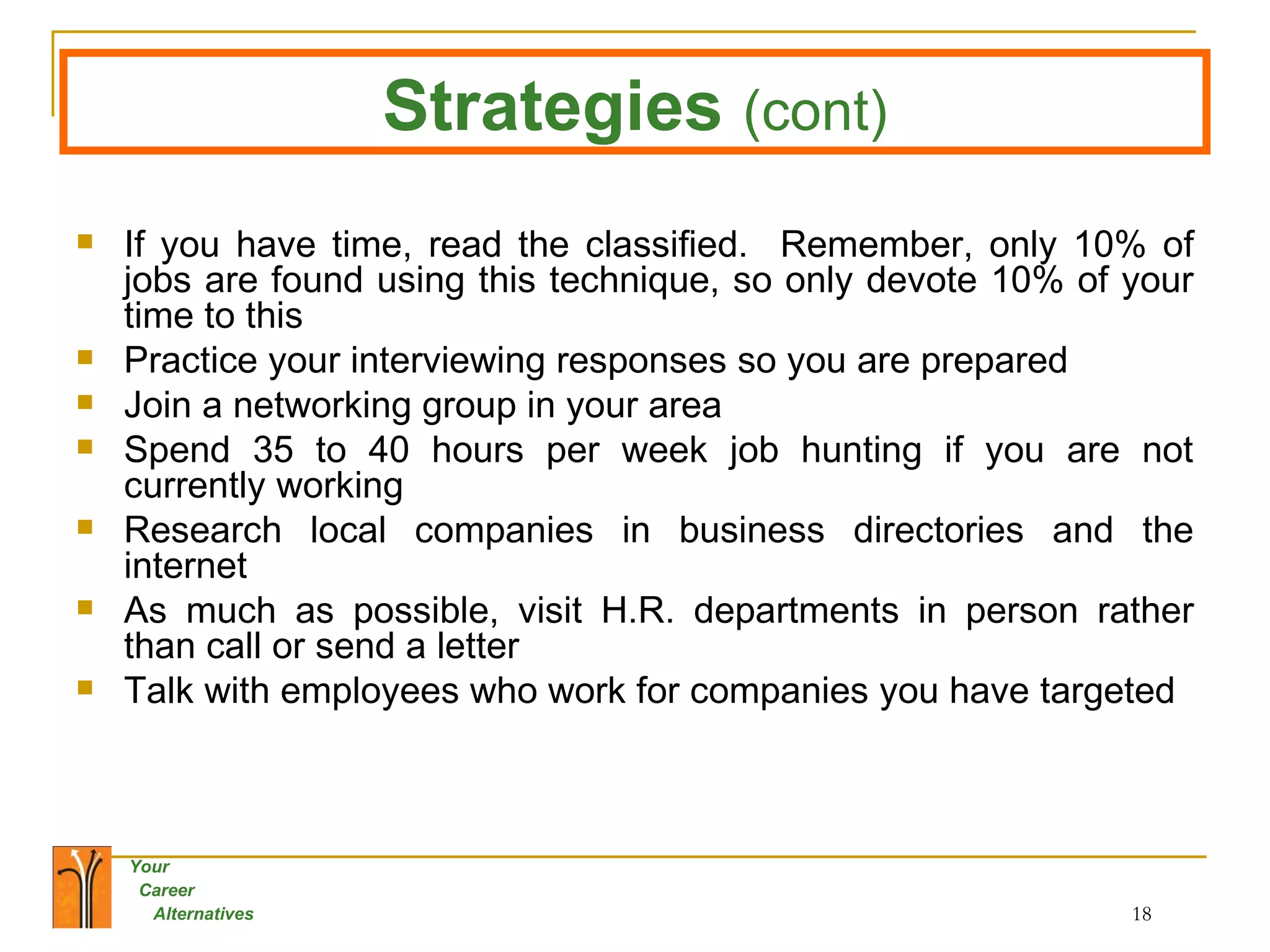 If you have time, read the classified.  Remember, only 10% of jobs are found using this technique, so only devote 10% of your time to this Practice your interviewing responses so you are prepared Join a networking group in your area Spend 35 to 40 hours per week job hunting if you are not currently working Research local companies in business directories and the internet As much as possible, visit H.R. departments in person rather than call or send a letter Talk with employees who work for companies you have targeted Strategies   (cont) 