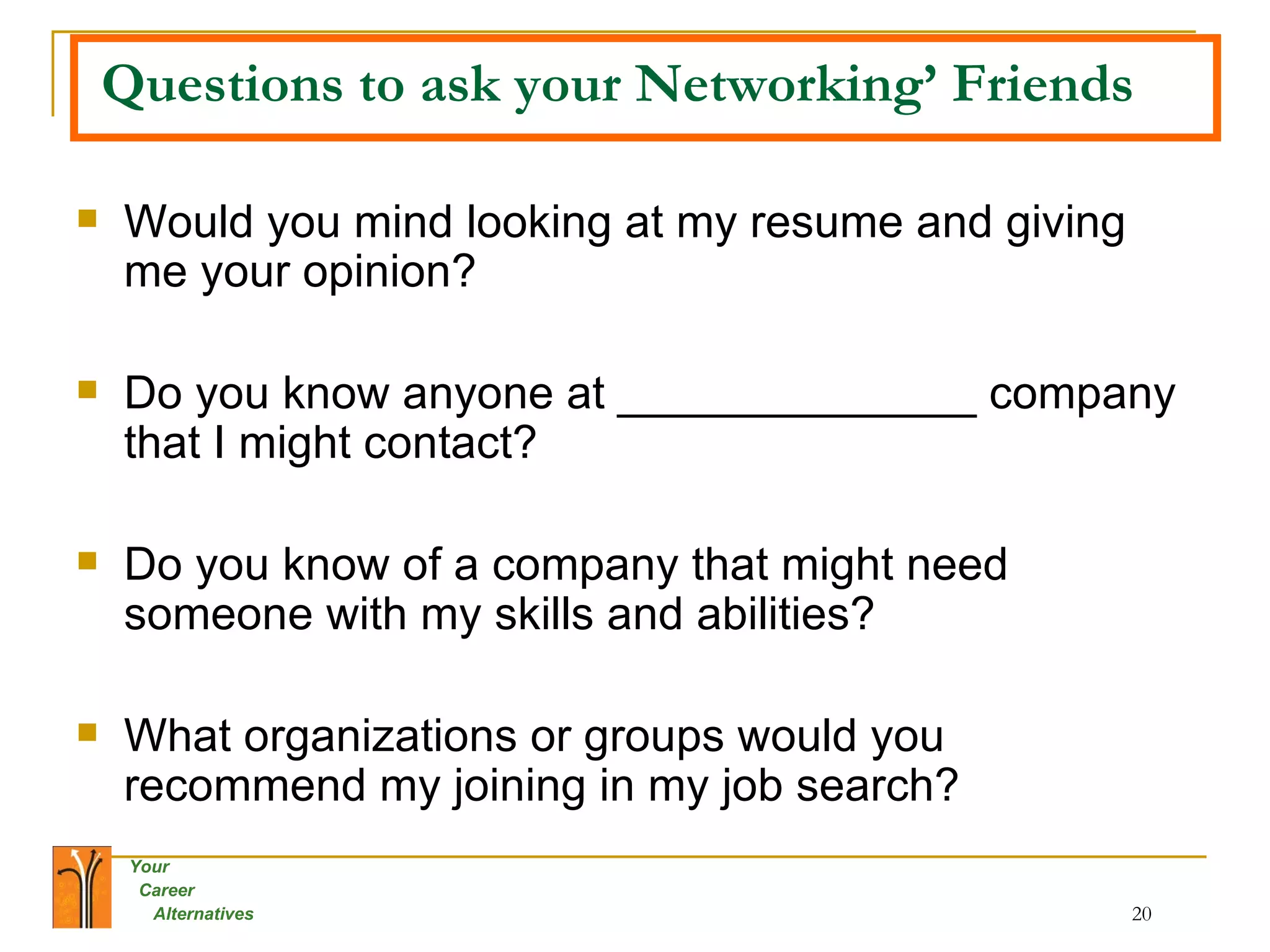 Questions to ask your Networking’ Friends Would you mind looking at my resume and giving me your opinion? Do you know anyone at ______________ company that I might contact? Do you know of a company that might need someone with my skills and abilities? What organizations or groups would you recommend my joining in my job search? 