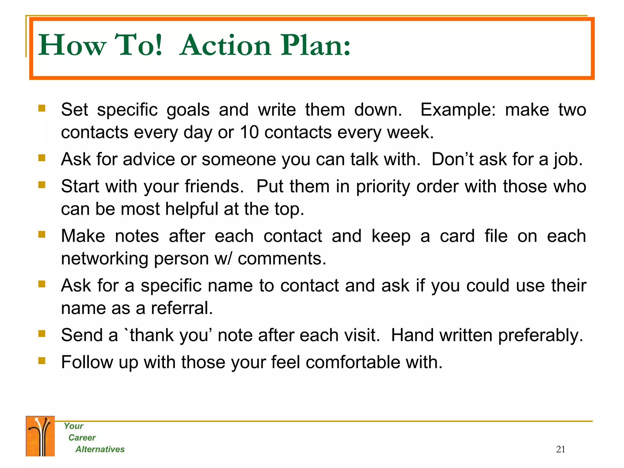 How To!  Action Plan: Set specific goals and write them down.  Example: make two contacts every day or 10 contacts every week. Ask for advice or someone you can talk with.  Don’t ask for a job. Start with your friends.  Put them in priority order with those who can be most helpful at the top.  Make notes after each contact and keep a card file on each networking person w/ comments. Ask for a specific name to contact and ask if you could use their name as a referral. Send a `thank you’ note after each visit.  Hand written preferably. Follow up with those your feel comfortable with. 
