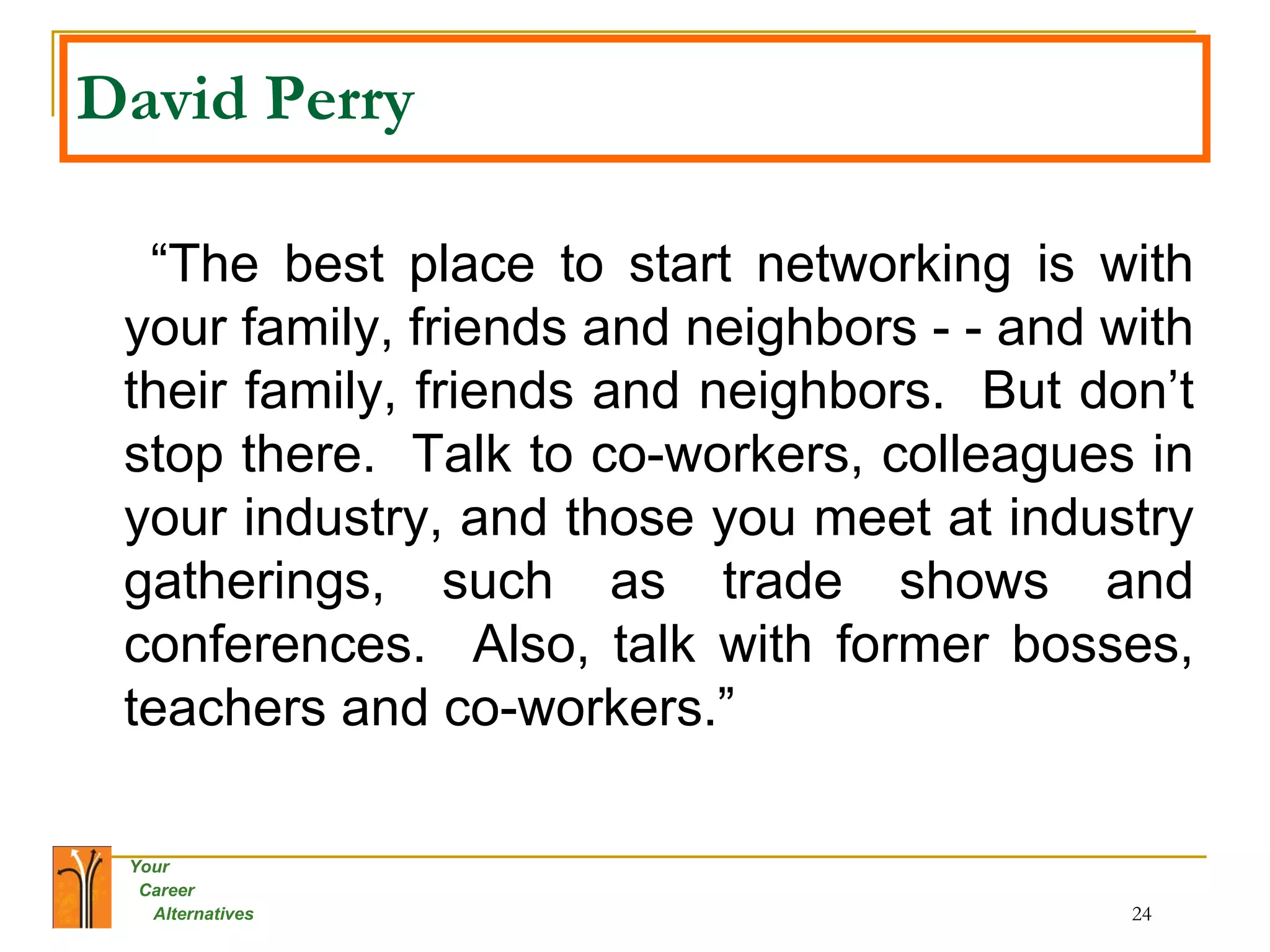 David Perry   “ The best place to start networking is with your family, friends and neighbors - - and with their family, friends and neighbors.  But don’t stop there.  Talk to co-workers, colleagues in your industry, and those you meet at industry gatherings, such as trade shows and conferences.  Also, talk with former bosses, teachers and co-workers.” 