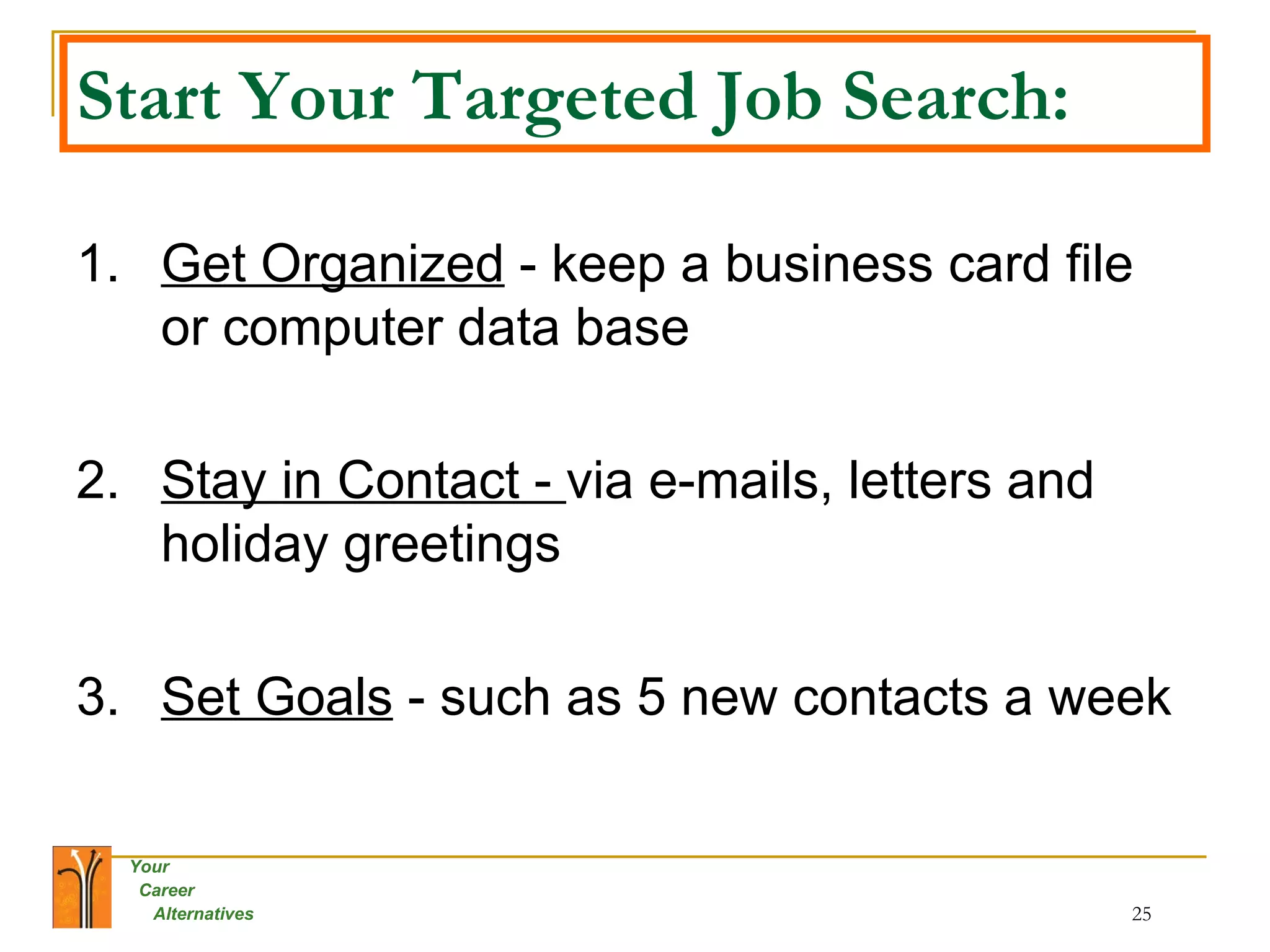 Start Your Targeted Job Search: 1. Get Organized  - keep a business card file or computer data base 2. Stay in Contact -  via e-mails, letters and holiday greetings 3. Set Goals  - such as 5 new contacts a week 