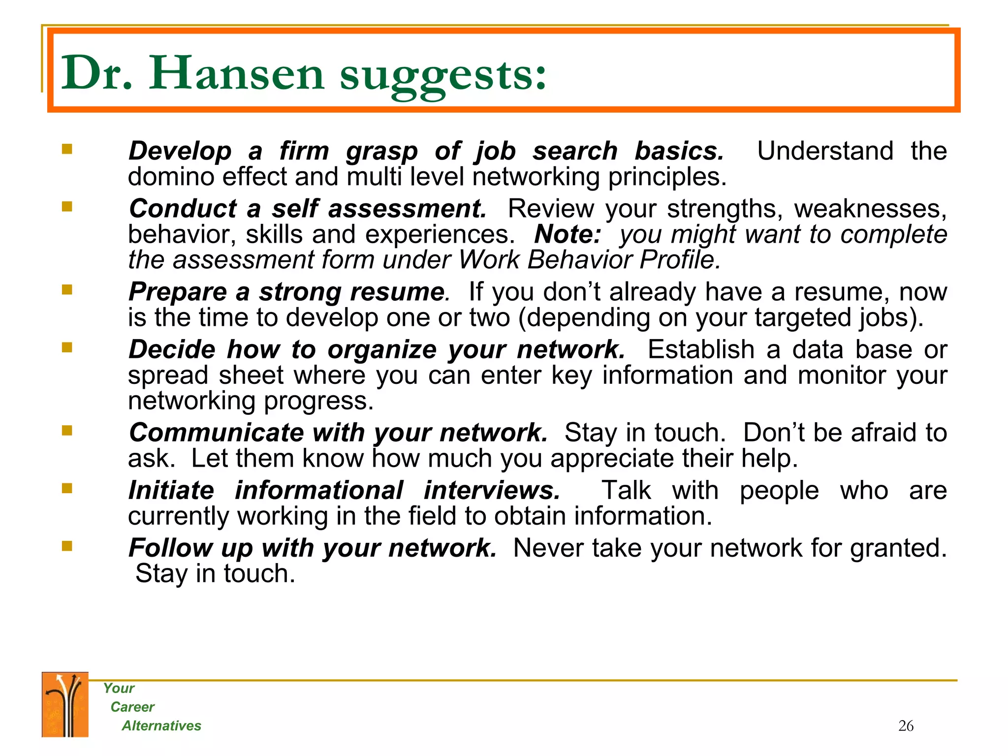 Dr. Hansen suggests: Develop a firm grasp of job search basics.   Understand the domino effect and multi level networking principles. Conduct a self assessment.  Review your strengths, weaknesses, behavior, skills and experiences.  Note:  you might want to complete the assessment form under Work Behavior Profile. Prepare a strong resume .  If you don’t already have a resume, now is the time to develop one or two (depending on your targeted jobs). Decide how to organize your network.   Establish a data base or spread sheet where you can enter key information and monitor your networking progress. Communicate with your network.   Stay in touch.  Don’t be afraid to ask.  Let them know how much you appreciate their help. Initiate informational interviews.   Talk with people who are currently working in the field to obtain information. Follow up with your network.   Never take your network for granted.  Stay in touch. 