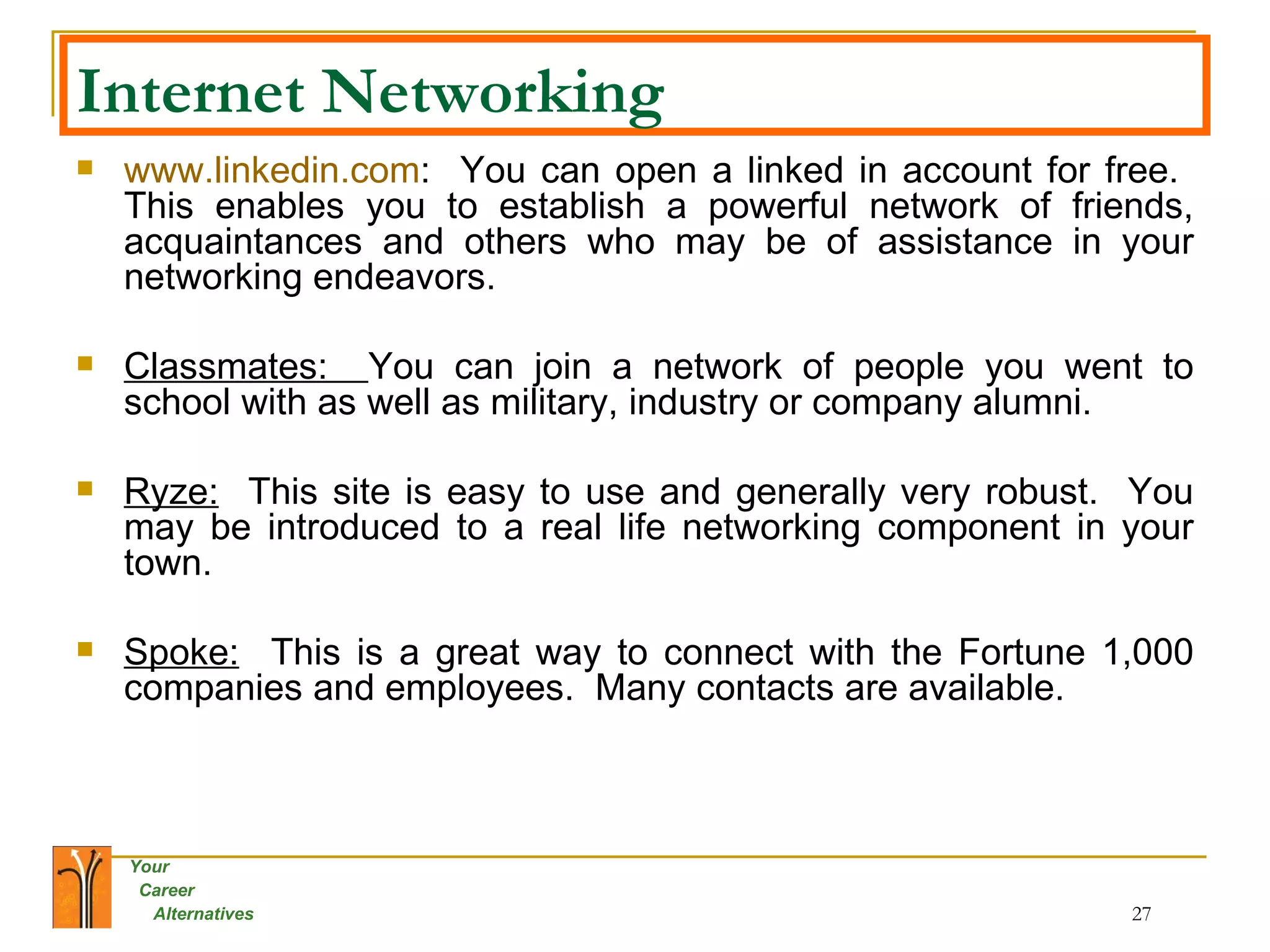Internet Networking www.linkedin.com :  You can open a linked in account for free.  This enables you to establish a powerful network of friends, acquaintances and others who may be of assistance in your networking endeavors. Classmates:  You can join a network of people you went to school with as well as military, industry or company alumni.  Ryze:   This site is easy to use and generally very robust.  You may be introduced to a real life networking component in your town. Spoke:   This is a great way to connect with the Fortune 1,000 companies and employees.  Many contacts are available. 