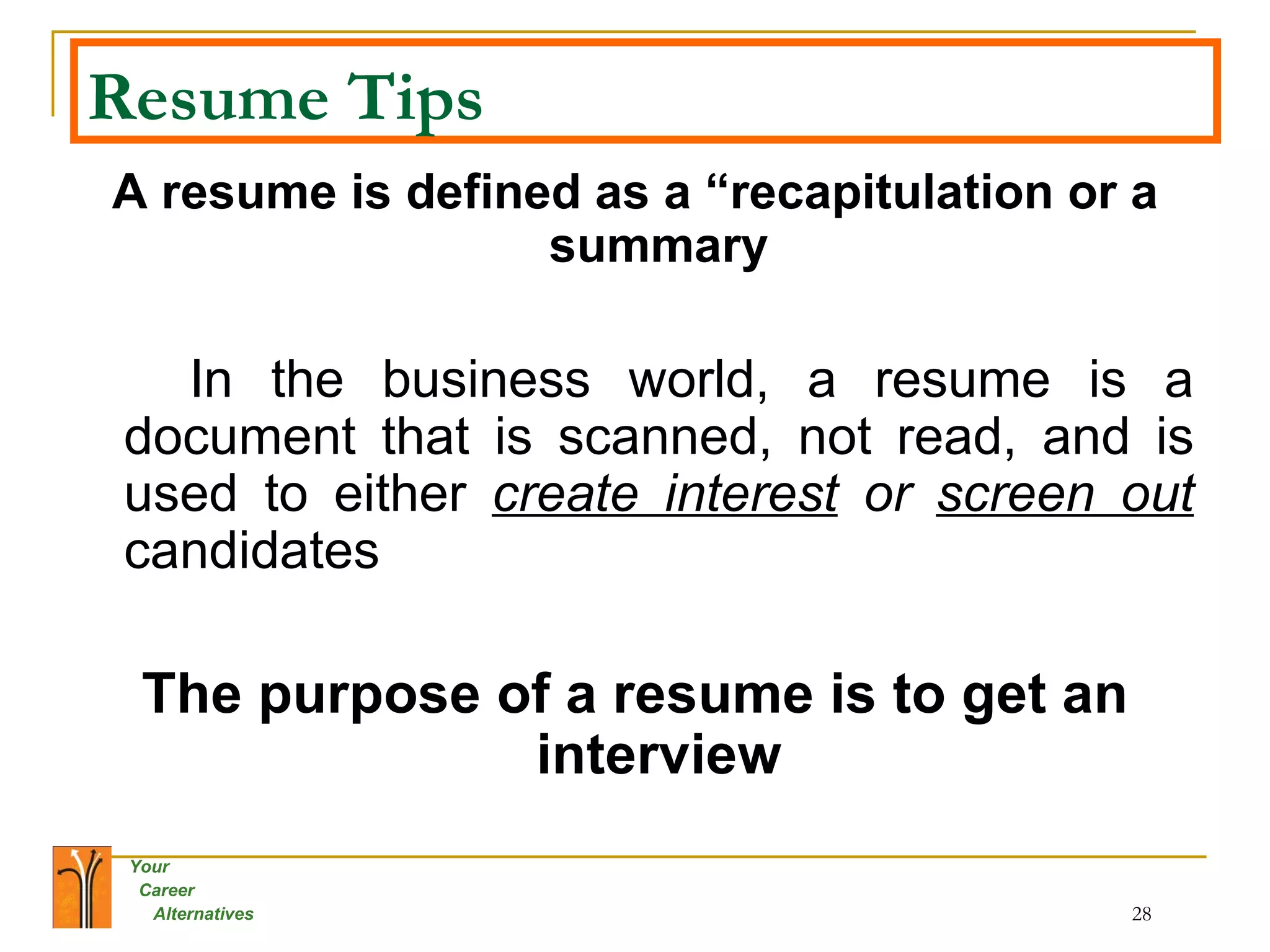 Resume Tips A resume is defined as a “recapitulation or a summary In the business world, a resume is a document that is scanned, not read, and is used to either  create interest  or  screen out   candidates  The purpose of a resume is to get an interview 