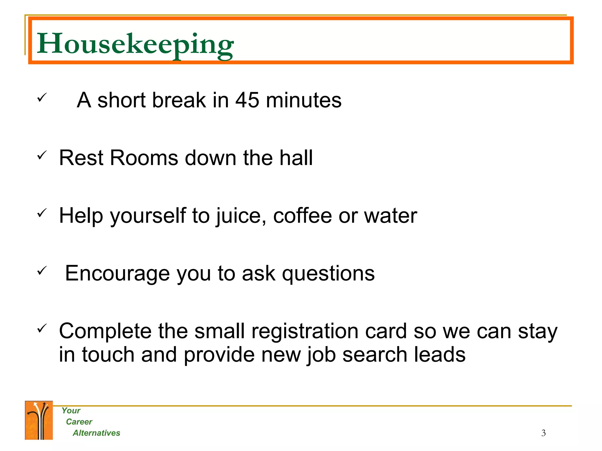 Housekeeping A short break in 45 minutes  Rest Rooms down the hall  Help yourself to juice, coffee or water Encourage you to ask questions  Complete the small registration card so we can stay in touch and provide new job search leads  