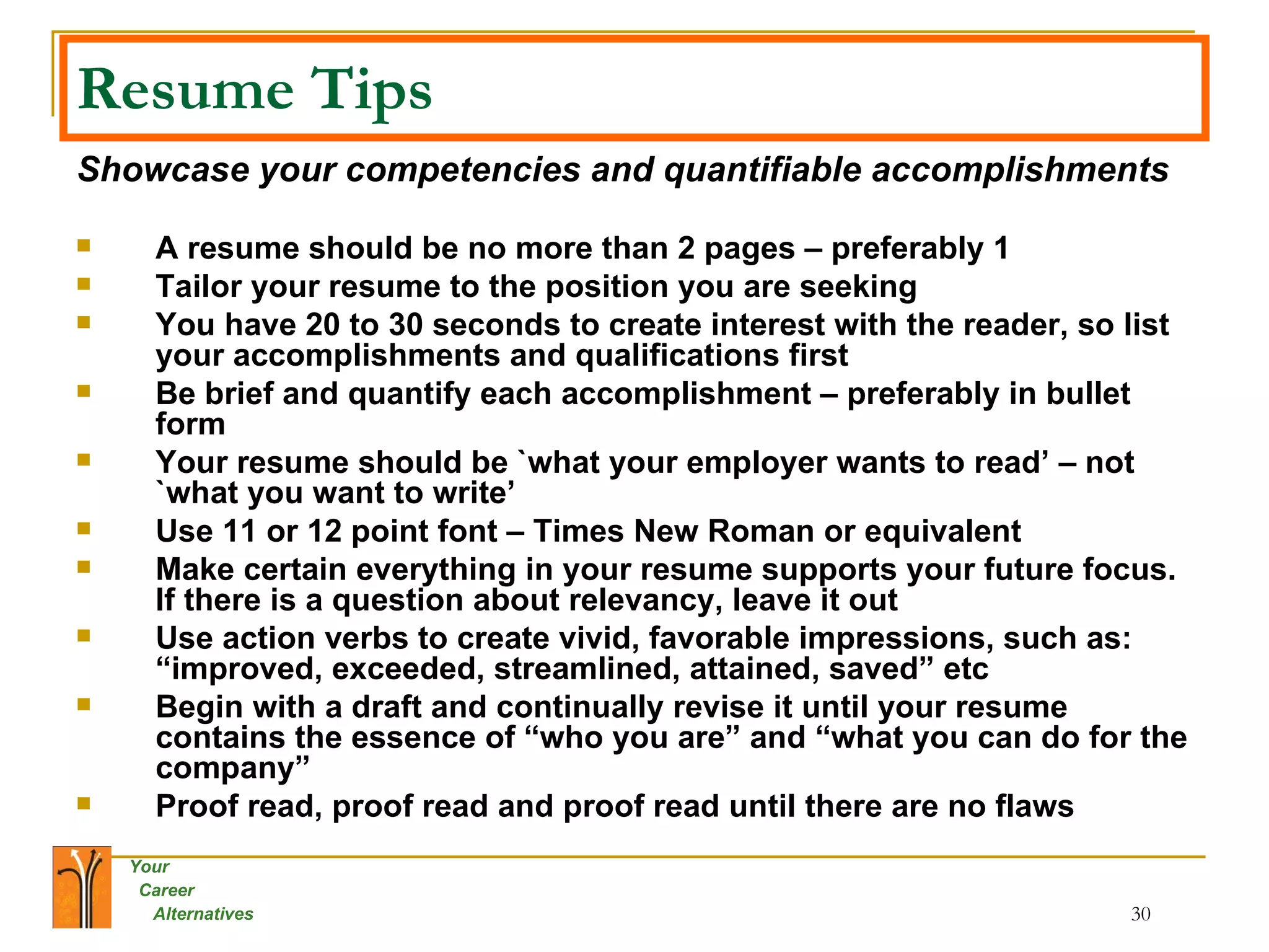 Resume Tips Showcase your competencies and quantifiable accomplishments A resume should be no more than 2 pages – preferably 1 Tailor your resume to the position you are seeking You have 20 to 30 seconds to create interest with the reader, so list your accomplishments and qualifications first Be brief and quantify each accomplishment – preferably in bullet form Your resume should be `what your employer wants to read’ – not `what you want to write’ Use 11 or 12 point font – Times New Roman or equivalent Make certain everything in your resume supports your future focus.  If there is a question about relevancy, leave it out Use action verbs to create vivid, favorable impressions, such as: “improved, exceeded, streamlined, attained, saved” etc Begin with a draft and continually revise it until your resume contains the essence of “who you are” and “what you can do for the company” Proof read, proof read and proof read until there are no flaws 