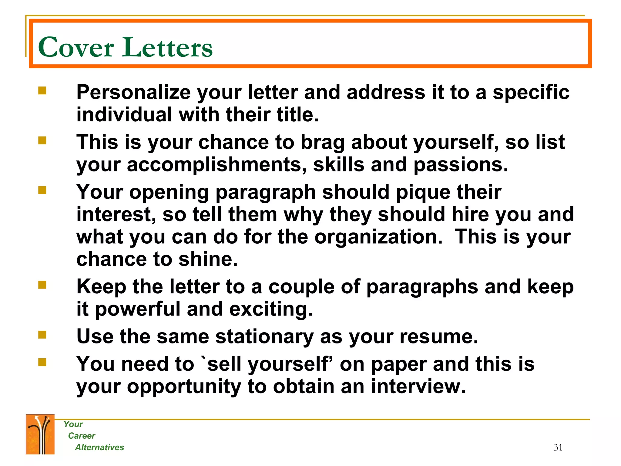 Cover Letters   Personalize your letter and address it to a specific individual with their title. This is your chance to brag about yourself, so list your accomplishments, skills and passions. Your opening paragraph should pique their interest, so tell them why they should hire you and what you can do for the organization.  This is your chance to shine. Keep the letter to a couple of paragraphs and keep it powerful and exciting. Use the same stationary as your resume. You need to `sell yourself’ on paper and this is your opportunity to obtain an interview. 