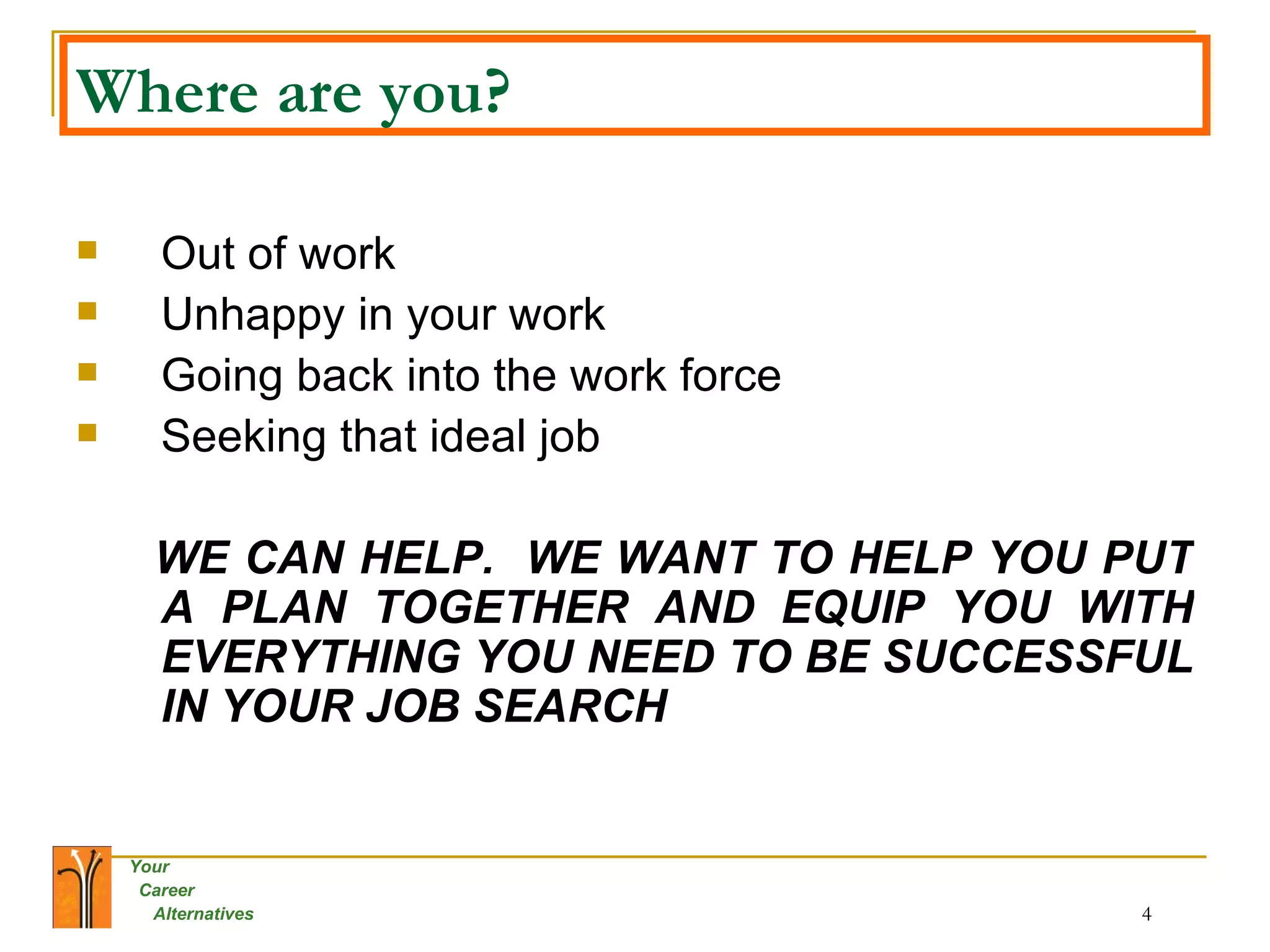 Where are you? Out of work Unhappy in your work Going back into the work force Seeking that ideal job  WE CAN HELP.  WE WANT TO HELP YOU PUT A PLAN TOGETHER AND EQUIP YOU WITH EVERYTHING YOU NEED TO BE SUCCESSFUL IN YOUR JOB SEARCH 