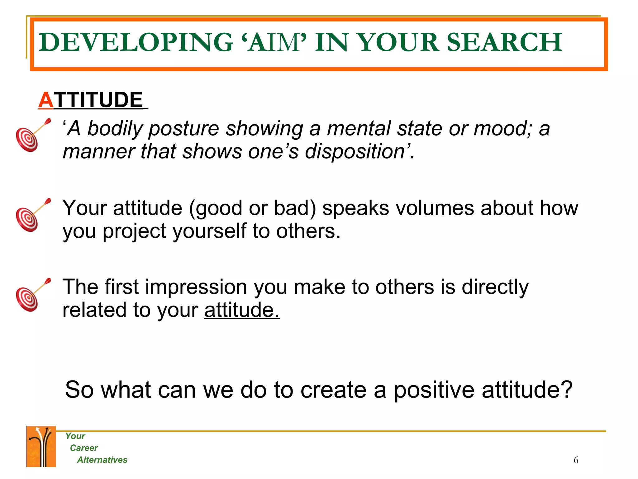 DEVELOPING ‘A IM ’ IN YOUR SEARCH A TTITUDE   ‘ A bodily posture showing a mental state or mood; a manner that shows one’s disposition’.   Your attitude (good or bad) speaks volumes about how you project yourself to others.  The first impression you make to others is directly related to your  attitude.   So what can we do to create a positive attitude? 
