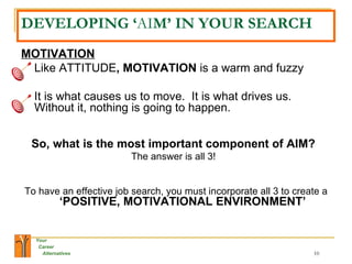 DEVELOPING ‘ AI M’ IN YOUR SEARCH MOTIVATION Like ATTITUDE , MOTIVATION  is a warm and fuzzy It is what causes us to move.  It is what drives us.  Without it, nothing is going to happen.  So, what is the most important component of AIM?   The answer is all 3!   To have an effective job search, you must incorporate all 3 to create a  ‘POSITIVE, MOTIVATIONAL ENVIRONMENT’ 