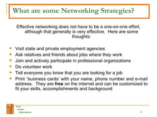 What are some Networking Strategies? Effective networking does not have to be a one-on-one effort, although that generally is very effective.  Here are some thoughts: Visit state and private employment agencies Ask relatives and friends about jobs where they work Join and actively participate in professional organizations Do volunteer work Tell everyone you know that you are looking for a job Print `business cards’ with your name, phone number and e-mail address.  They are  free  on the internet and can be customized to fit your skills, accomplishments and background 