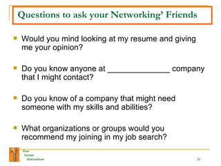 Questions to ask your Networking’ Friends Would you mind looking at my resume and giving me your opinion? Do you know anyone at ______________ company that I might contact? Do you know of a company that might need someone with my skills and abilities? What organizations or groups would you recommend my joining in my job search? 