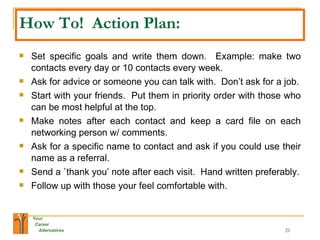 How To!  Action Plan: Set specific goals and write them down.  Example: make two contacts every day or 10 contacts every week. Ask for advice or someone you can talk with.  Don’t ask for a job. Start with your friends.  Put them in priority order with those who can be most helpful at the top.  Make notes after each contact and keep a card file on each networking person w/ comments. Ask for a specific name to contact and ask if you could use their name as a referral. Send a `thank you’ note after each visit.  Hand written preferably. Follow up with those your feel comfortable with. 