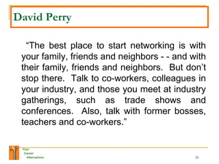 David Perry   “ The best place to start networking is with your family, friends and neighbors - - and with their family, friends and neighbors.  But don’t stop there.  Talk to co-workers, colleagues in your industry, and those you meet at industry gatherings, such as trade shows and conferences.  Also, talk with former bosses, teachers and co-workers.” 