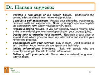 Dr. Hansen suggests: Develop a firm grasp of job search basics.   Understand the domino effect and multi level networking principles. Conduct a self assessment.  Review your strengths, weaknesses, behavior, skills and experiences.  Note:  you might want to complete the assessment form under Work Behavior Profile. Prepare a strong resume .  If you don’t already have a resume, now is the time to develop one or two (depending on your targeted jobs). Decide how to organize your network.   Establish a data base or spread sheet where you can enter key information and monitor your networking progress. Communicate with your network.   Stay in touch.  Don’t be afraid to ask.  Let them know how much you appreciate their help. Initiate informational interviews.   Talk with people who are currently working in the field to obtain information. Follow up with your network.   Never take your network for granted.  Stay in touch. 