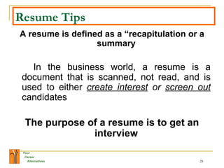 Resume Tips A resume is defined as a “recapitulation or a summary In the business world, a resume is a document that is scanned, not read, and is used to either  create interest  or  screen out   candidates  The purpose of a resume is to get an interview 