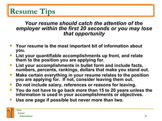 Resume Tips Your resume should catch the attention of the employer within the first 20 seconds or you may lose that opportunity Your resume is the most important bit of information about you. List your quantifiable accomplishments up front, and relate them to the position you are applying for. List your accomplishments in bullet form and include facts, numbers, percents, rankings, dollars that make you stand out. Make certain everything in your resume relates to the position you are applying for.  If not, consider leaving them out. Do not include salary, references or reasons for leaving. You do not have to go back more than 15 to 20 years unless the information is used in your accomplishments or objectives. Use one page if possible but never more than two. 