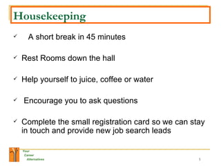 Housekeeping A short break in 45 minutes  Rest Rooms down the hall  Help yourself to juice, coffee or water Encourage you to ask questions  Complete the small registration card so we can stay in touch and provide new job search leads  