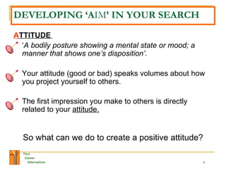 DEVELOPING ‘A IM ’ IN YOUR SEARCH A TTITUDE   ‘ A bodily posture showing a mental state or mood; a manner that shows one’s disposition’.   Your attitude (good or bad) speaks volumes about how you project yourself to others.  The first impression you make to others is directly related to your  attitude.   So what can we do to create a positive attitude? 