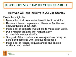 DEVELOPING ‘ A I M ’ IN YOUR SEARCH How Can We Take  I nitiative In Our Job Search? Examples might be: Make a list of all companies I would like to work for. Research these companies so I become familiar and knowledgeable about them. Make a list of contacts I would like to make each week. Put a resume together that highlights my accomplishments and skills. Study all of the possible interview questions I may be asked and come up with  positive responses Make a list of friends, acquaintances and past co-workers I can contact. 