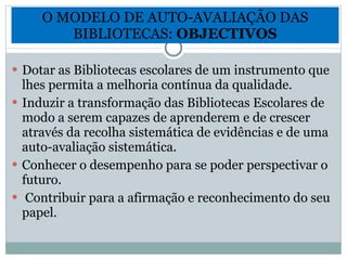 O MODELO DE AUTO-AVALIAÇÃO DAS BIBLIOTECAS:  OBJECTIVOS Dotar as Bibliotecas escolares de um instrumento que lhes permita a melhoria contínua da qualidade.  Induzir a transformação das Bibliotecas Escolares de modo a serem capazes de aprenderem e de crescer através da recolha sistemática de evidências e de uma auto-avaliação sistemática. Conhecer o desempenho para se poder perspectivar o futuro. Contribuir para a afirmação e reconhecimento do seu papel.  
