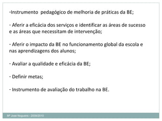 Mª José Nogueira - 2009/2010  Instrumento  pedagógico de melhoria de práticas da BE; Aferir a eficácia dos serviços e identificar as áreas de sucesso e as áreas que necessitam de intervenção; Aferir o impacto da BE no funcionamento global da escola e nas aprendizagens dos alunos; Avaliar a qualidade e eficácia da BE; Definir metas; Instrumento de avaliação do trabalho na BE.  