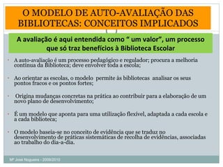 O MODELO DE AUTO-AVALIAÇÃO DAS BIBLIOTECAS: CONCEITOS IMPLICADOS A auto-avaliação  é um processo pedagógico e regulador; procura a melhoria contínua da Biblioteca; deve envolver toda a escola; Ao orientar as escolas, o modelo  permite às bibliotecas  analisar os seus pontos fracos e os pontos fortes; Origina mudanças concretas na prática ao contribuir para a elaboração de um novo plano de desenvolvimento; É um modelo que aponta para uma utilização flexível, adaptada a cada escola e a cada biblioteca; O modelo baseia-se no conceito de evidência que se traduz no desenvolvimento de práticas sistemáticas de recolha de evidências, associadas ao trabalho do dia-a-dia. A avaliação é aqui entendida como “ um valor”, um processo que só traz benefícios à Biblioteca Escolar Mª José Nogueira - 2009/2010  