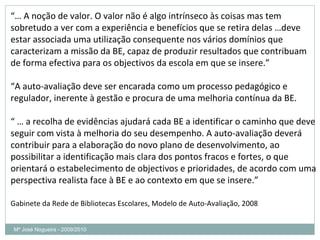 Mª José Nogueira - 2009/2010  “…  A noção de valor. O valor não é algo intrínseco às coisas mas tem sobretudo a ver com a experiência e benefícios que se retira delas …deve estar associada uma utilização consequente nos vários domínios que caracterizam a missão da BE, capaz de produzir resultados que contribuam de forma efectiva para os objectivos da escola em que se insere.” “ A auto-avaliação deve ser encarada como um processo pedagógico e regulador, inerente à gestão e procura de uma melhoria contínua da BE. “ …  a recolha de evidências ajudará cada BE a identificar o caminho que deve seguir com vista à melhoria do seu desempenho. A auto-avaliação deverá contribuir para a elaboração do novo plano de desenvolvimento, ao possibilitar a identificação mais clara dos pontos fracos e fortes, o que orientará o estabelecimento de objectivos e prioridades, de acordo com uma perspectiva realista face à BE e ao contexto em que se insere.” Gabinete da Rede de Bibliotecas Escolares, Modelo de Auto-Avaliação, 2008  