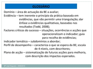 Mª José Nogueira - 2009/2010  GLOSSÁRIO Domínio – área de actuação da BE a avaliar; Evidência – tem inerente o princípio da prática baseada em  evidências, que vão permitir uma triangulação; dar  ênfase a evidências qualitativas, baseadas nos  resultados (Todd, 2008); Factores críticos do sucesso – situações, ocorrências e acções que  operacionalizam o indicador; guia para recolha de evidências; Indicador temático – subdomínios a abordar; Perfil de desempenho – caracteriza o que se espera da BE; escala  de 4 níveis, com descritores; Plano de acção – sistematização de futuras acções para melhoria,  com descrição dos impactos esperados. 