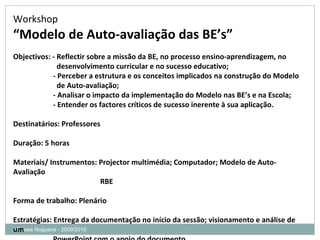 Mª José Nogueira - 2009/2010  Workshop “ Modelo de Auto-avaliação das BE’s” Objectivos: - Reflectir sobre a missão da BE, no processo ensino-aprendizagem, no  desenvolvimento curricular e no sucesso educativo; - Perceber a estrutura e os conceitos implicados na construção do Modelo de Auto-avaliação; - Analisar o impacto da implementação do Modelo nas BE’s e na Escola;  - Entender os factores críticos de sucesso inerente à sua aplicação.  Destinatários: Professores  Duração: 5 horas Materiais/ Instrumentos: Projector multimédia; Computador; Modelo de Auto-Avaliação RBE  Forma de trabalho: Plenário Estratégias: Entrega da documentação no início da sessão; visionamento e análise de um PowerPoint com o apoio do documento Avaliação: Preenchimento de uma ficha de avaliação do workshop, pelos participantes  
