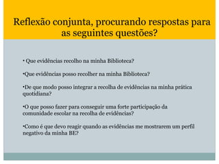   Reflexão conjunta, procurando respostas para as seguintes questões? Que evidências recolho na minha Biblioteca? Que evidências posso recolher na minha Biblioteca? De que modo posso integrar a recolha de evidências na minha prática quotidiana? O que posso fazer para conseguir uma forte participação da comunidade escolar na recolha de evidências? Como é que devo reagir quando as evidências me mostrarem um perfil negativo da minha BE? 