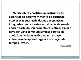 “ A biblioteca constitui um instrumento essencial do desenvolvimento do currículo escolar e as suas actividades devem estar integradas nas restantes actividades da escola e fazer parte do seu projecto educativo. Ela não deve ser vista como um simples serviço de apoio à actividade lectiva ou um espaço autónomo de aprendizagem e ocupação de tempos livres”. (Veiga, 2001) Mª José Nogueira - 2009/2010  