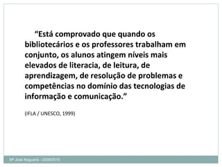 “ Está comprovado que quando os bibliotecários e os professores trabalham em conjunto, os alunos atingem níveis mais elevados de literacia, de leitura, de aprendizagem, de resolução de problemas e competências no domínio das tecnologias de informação e comunicação.” (IFLA / UNESCO, 1999) Mª José Nogueira - 2009/2010  