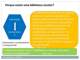 Porque existe uma biblioteca escolar? Mª José Nogueira - 2009/2010  “ As bibliotecas podem ter um impacto positivo no sucesso educativo dos alunos, particularmente nos primeiros níveis do ensino básico e secundário, desde que a biblioteca escolar seja orientada por um bibliotecário credenciado, um especialista  em informação que está activamente envolvido no desenvolvimento do currículo a nível individual, em grupo e na sala de aula.” Todd, 2005 Informação Conhecimento A biblioteca escolar não é “a biblioteca na escola, mas toda a escola é uma biblioteca”  Todd, 2005 Desenvolver o conhecimento  e compreensão 