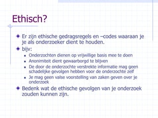 Ethisch?Er zijn ethische gedragsregels en –codes waaraan je je als onderzoeker dient te houden. bijv:Onderzochten dienen op vrijwillige basis mee te doenAnonimiteit dient gewaarborgd te blijvenDe door de onderzochte verstrekte informatie mag geen schadelijke gevolgen hebben voor de onderzochte zelfJe mag geen valse voorstelling van zaken geven over je onderzoek Bedenk wat de ethische gevolgen van je onderzoek zouden kunnen zijn.