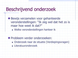 Beschrijvend onderzoekBewijs verzamelen voor gehanteerde veronderstellingen: “Ik zeg wel dat het zo is maar hoe weet ik dat?” Welke veronderstellingen hanteer ikProbleem verder onderzoeken:Onderzoek naar de situatie (Verdiepingsvragen)Literatuuronderzoek