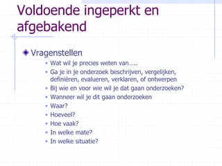 Voldoende ingeperkt en afgebakendVragenstellenWat wil je precies weten van…..Ga je in je onderzoek beschrijven, vergelijken, definiëren, evalueren, verklaren, of ontwerpenBij wie en voor wie wil je dat gaan onderzoeken?Wanneer wil je dit gaan onderzoekenWaar? Hoeveel? Hoe vaak?In welke mate?In welke situatie?