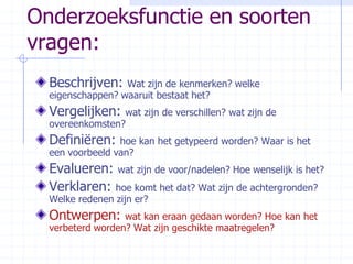 Onderzoeksfunctie en soorten vragen:Beschrijven: Wat zijn de kenmerken? welke eigenschappen? waaruit bestaat het?Vergelijken: wat zijn de verschillen? wat zijn de overeenkomsten?Definiëren: hoe kan het getypeerd worden? Waar is het een voorbeeld van?Evalueren: wat zijn de voor/nadelen? Hoe wenselijk is het?Verklaren: hoe komt het dat? Wat zijn de achtergronden? Welke redenen zijn er?Ontwerpen: wat kan eraan gedaan worden? Hoe kan het verbeterd worden? Wat zijn geschikte maatregelen?