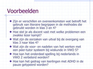 Voorbeelden Zijn er verschillen en overeenkomsten wat betreft het gebruik van literaire begrippen in de methodes die gebruikt worden in klas 3 en 4?Hoe stel je als docent vast met welke problemen een zwakke lezer kampt?Wat zijn de oorzaken van uitval bij de overgang van klas 3 naar klas 4?Wat zijn de voor- en nadelen van het werken met een peer-tutor systeem bij wiskunde in VWO 5?Hoe kan het onderdeel spelling bij nederlands in VWO 2 verbeterd worden?Hoe kan het gedrag van leerlingen met ADHD in de pauze getypeerd worden? 