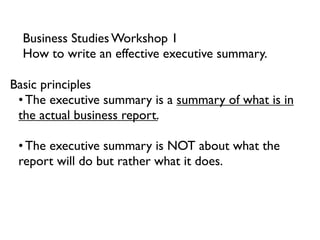 Business Studies Workshop 1
  How to write an effective executive summary.

Basic principles
 • The executive summary is a summary of what is in
 the actual business report.

 • The executive summary is NOT about what the
 report will do but rather what it does.
 