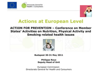 Actions at European Level Budapest 30-31 May 2011 Philippe Roux Deputy Head of Unit European Commission  Directorate General for Health and Consumers ACTION FOR PREVENTION – Conference on Member States’ Activities on Nutrition, Physical Activity and Smoking related health issues 