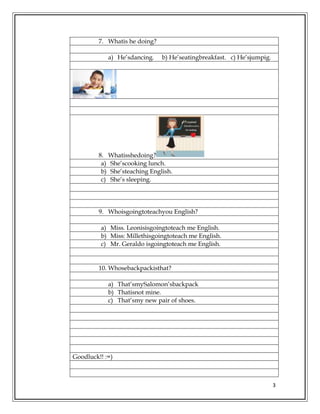 3
7. Whatis he doing?
a) He’sdancing. b) He’seatingbreakfast. c) He’sjumpig.
8. Whatisshedoing?
a) She’scooking lunch.
b) She’steaching English.
c) She’s sleeping.
9. Whoisgoingtoteachyou English?
a) Miss. Leonisisgoingtoteach me English.
b) Miss: Millethisgoingtoteach me English.
c) Mr. Geraldo isgoingtoteach me English.
10. Whosebackpackisthat?
a) That’smySalomon’sbackpack
b) Thatisnot mine.
c) That’smy new pair of shoes.
Goodluck!! :=)
 