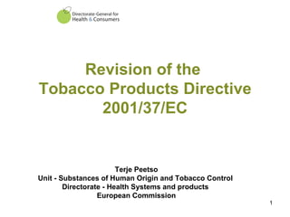 Revision of the  Tobacco Products Directive 2001/37/EC Terje Peetso Unit - Substances of Human Origin and Tobacco Control  Directorate - Health Systems and products  European Commission 