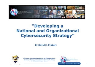 “Developing a
National and Organizational
Cybersecurity Strategy”
Dr David E. Probert
ITU Centres of Excellence Network for the Caribbean Region
Developing a National and Organizational Cybersecurity Strategy
13-15 September, Kingston, Jamaica
1
Dr David E. Probert
 