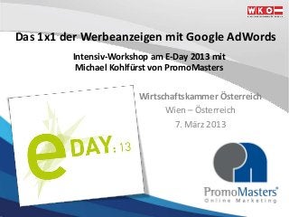 Das 1x1 der Werbeanzeigen mit Google AdWords
         Intensiv-Workshop am E-Day 2013 mit
          Michael Kohlfürst von PromoMasters

                        Wirtschaftskammer Österreich
                              Wien – Österreich
                                7. März 2013
 